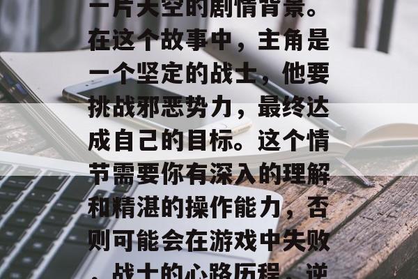 首先,你需要理解最后一片天空的剧情背景。在这个故事中,主角是一个坚定的战士,他要挑战邪恶势力,最终达成自己的目标。这个情节需要你有深入的理解和精湛的操作能力,否则可能会在游戏中失败,战士的心路历程,逆境中的坚韧与成长 首先,你需要理解最后一片天空的剧情背景。在这个故事中,主角是一个坚定的战士,他要挑战邪恶势力,最终达成自己的目标。这个情节需要你有深入的理解和精湛的操作能力,否则可能会在游戏中失败,战士的心路历程,逆境中的坚韧与成长