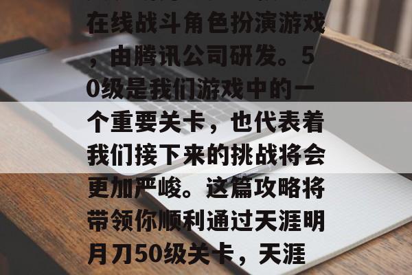 天涯明月刀是一款多人在线战斗角色扮演游戏,由腾讯公司研发。50级是我们游戏中的一个重要关卡,也代表着我们接下来的挑战将会更加严峻。这篇攻略将带领你顺利通过天涯明月刀50级关卡,天涯明月刀50级任务攻略 天涯明月刀是一款多人在线战斗角色扮演游戏,由腾讯公司研发。50级是我们游戏中的一个重要关卡,也代表着我们接下来的挑战将会更加严峻。这篇攻略将带领你顺利通过天涯明月刀50级关卡,天涯明月刀50级任务攻略