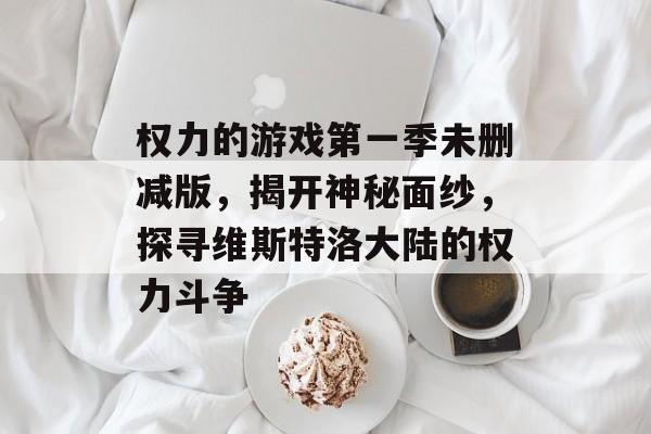 权力的游戏第一季未删减版,揭开神秘面纱,探寻维斯特洛大陆的权力斗争 权力的游戏第一季未删减版,揭开神秘面纱,探寻维斯特洛大陆的权力斗争