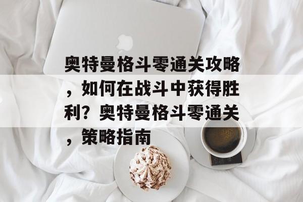奥特曼格斗零通关攻略,如何在战斗中获得胜利?奥特曼格斗零通关,策略指南 奥特曼格斗零通关攻略,如何在战斗中获得胜利?奥特曼格斗零通关,策略指南