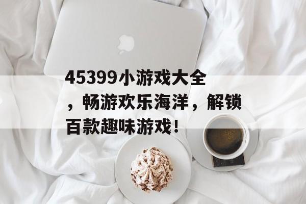45399小游戏大全,畅游欢乐海洋,解锁百款趣味游戏! 45399小游戏大全,畅游欢乐海洋,解锁百款趣味游戏!