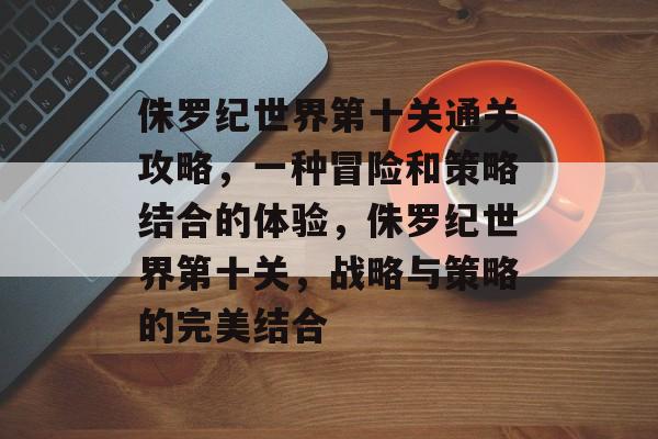 侏罗纪世界第十关通关攻略,一种冒险和策略结合的体验,侏罗纪世界第十关,战略与策略的完美结合 侏罗纪世界第十关通关攻略,一种冒险和策略结合的体验,侏罗纪世界第十关,战略与策略的完美结合