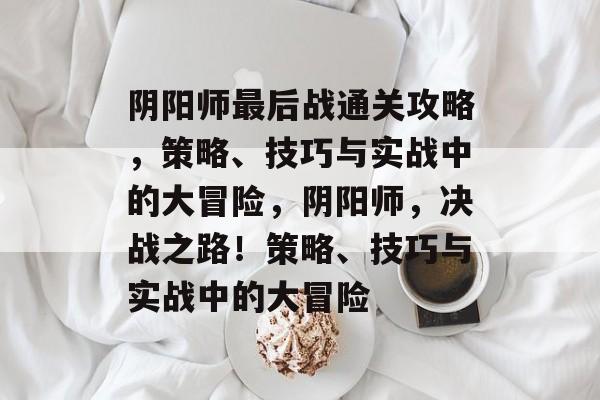 阴阳师最后战通关攻略,策略、技巧与实战中的大冒险,阴阳师,决战之路!策略、技巧与实战中的大冒险 阴阳师最后战通关攻略,策略、技巧与实战中的大冒险,阴阳师,决战之路!策略、技巧与实战中的大冒险