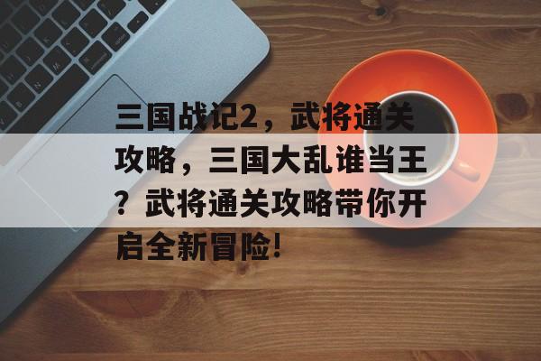 三国战记2，武将通关攻略，三国大乱谁当王？武将通关攻略带你开启全新冒险!