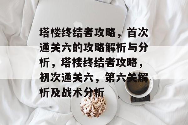 塔楼终结者攻略，首次通关六的攻略解析与分析，塔楼终结者攻略，初次通关六，第六关解析及战术分析