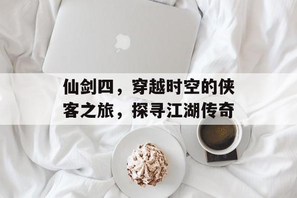 仙剑四，穿越时空的侠客之旅，探寻江湖传奇