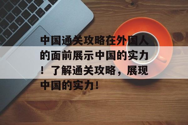 中国通关攻略在外国人的面前展示中国的实力!了解通关攻略,展现中国的实力! 中国通关攻略在外国人的面前展示中国的实力!了解通关攻略,展现中国的实力!