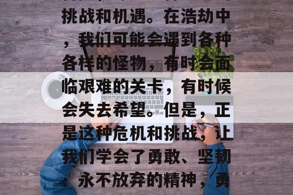 浩劫是人们梦寐以求的冒险,那是一种无尽的挑战和机遇。在浩劫中,我们可能会遇到各种各样的怪物,有时会面临艰难的关卡,有时候会失去希望。但是,正是这种危机和挑战,让我们学会了勇敢、坚韧、永不放弃的精神,勇敢面对困难,浩劫中的磨砺与成长 浩劫是人们梦寐以求的冒险,那是一种无尽的挑战和机遇。在浩劫中,我们可能会遇到各种各样的怪物,有时会面临艰难的关卡,有时候会失去希望。但是,正是这种危机和挑战,让我们学会了勇敢、坚韧、永不放弃的精神,勇敢面对困难,浩劫中的磨砺与成长