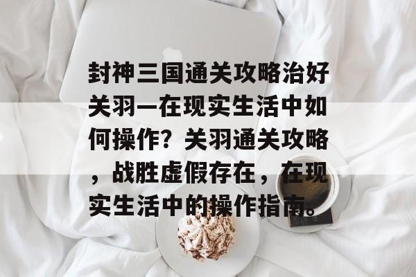 封神三国通关攻略治好关羽—在现实生活中如何操作？关羽通关攻略，战胜虚假存在，在现实生活中的操作指南。