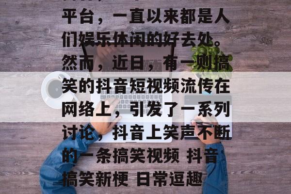 抖音,这个短视频社交平台,一直以来都是人们娱乐休闲的好去处。然而,近日,有一则搞笑的抖音短视频流传在网络上,引发了一系列讨论,抖音上笑声不断的一条搞笑视频 抖音搞笑新梗 日常逗趣 抖音一热门 搞笑段子 抖音,这个短视频社交平台,一直以来都是人们娱乐休闲的好去处。然而,近日,有一则搞笑的抖音短视频流传在网络上,引发了一系列讨论,抖音上笑声不断的一条搞笑视频 抖音搞笑新梗 日常逗趣 抖音一热门 搞笑段子