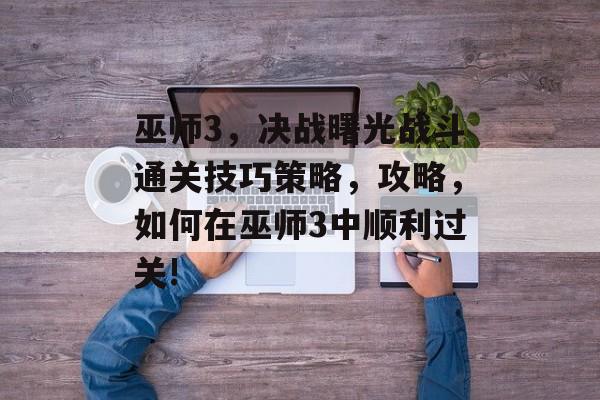 巫师3，决战曙光战斗通关技巧策略，攻略，如何在巫师3中顺利过关!