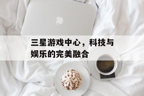 三星游戏中心,科技与娱乐的完美融合 三星游戏中心,科技与娱乐的完美融合