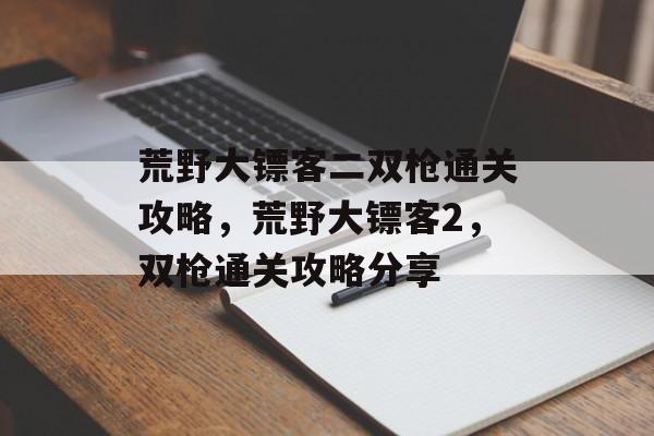 荒野大镖客二双枪通关攻略,荒野大镖客2,双枪通关攻略分享 荒野大镖客二双枪通关攻略,荒野大镖客2,双枪通关攻略分享