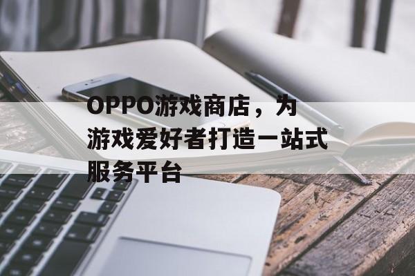 OPPO游戏商店,为游戏爱好者打造一站式服务平台 OPPO游戏商店,为游戏爱好者打造一站式服务平台