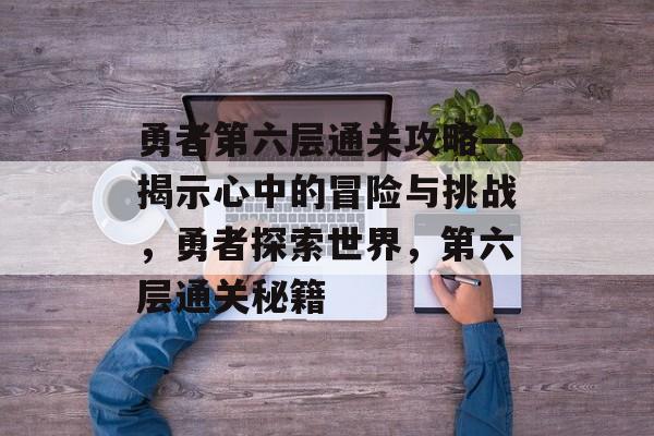 勇者第六层通关攻略—揭示心中的冒险与挑战，勇者探索世界，第六层通关秘籍