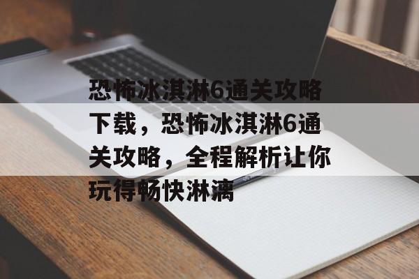 恐怖冰淇淋6通关攻略下载,恐怖冰淇淋6通关攻略,全程解析让你玩得畅快淋漓 恐怖冰淇淋6通关攻略下载,恐怖冰淇淋6通关攻略,全程解析让你玩得畅快淋漓