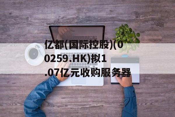 亿都(国际控股)(00259.HK)拟1.07亿元收购服务器 亿都(国际控股)(00259.HK)拟1.07亿元收购服务器