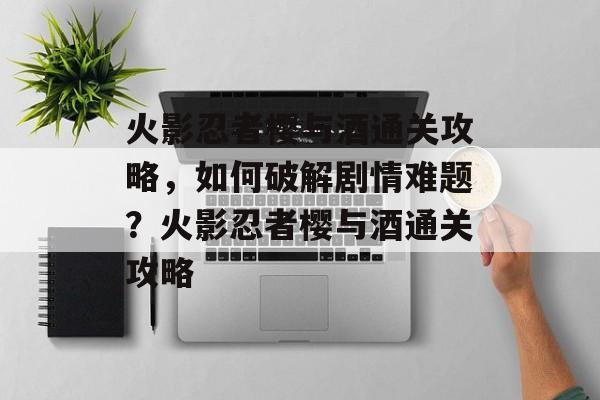 火影忍者樱与酒通关攻略,如何破解剧情难题?火影忍者樱与酒通关攻略 火影忍者樱与酒通关攻略,如何破解剧情难题?火影忍者樱与酒通关攻略