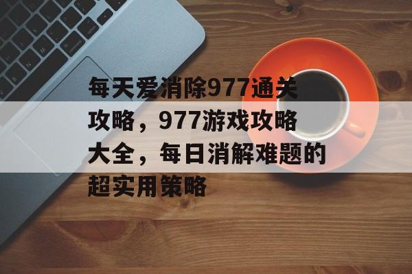 每天爱消除977通关攻略,977游戏攻略大全,每日消解难题的超实用策略 每天爱消除977通关攻略,977游戏攻略大全,每日消解难题的超实用策略