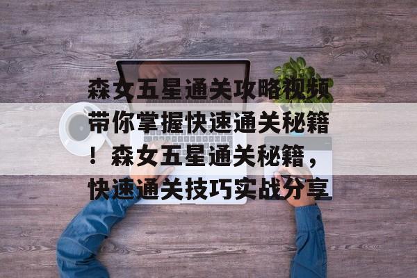 森女五星通关攻略视频带你掌握快速通关秘籍!森女五星通关秘籍,快速通关技巧实战分享 森女五星通关攻略视频带你掌握快速通关秘籍!森女五星通关秘籍,快速通关技巧实战分享