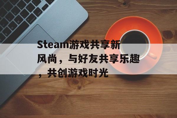 Steam游戏共享新风尚,与好友共享乐趣,共创游戏时光 Steam游戏共享新风尚,与好友共享乐趣,共创游戏时光