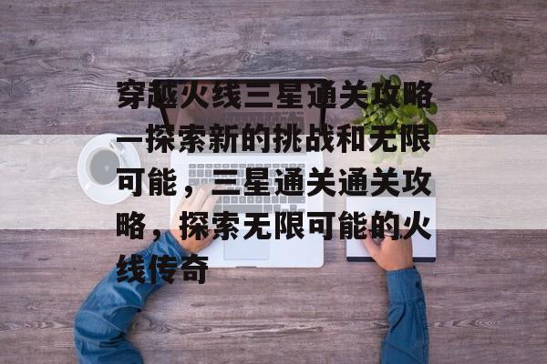 穿越火线三星通关攻略—探索新的挑战和无限可能,三星通关通关攻略,探索无限可能的火线传奇 穿越火线三星通关攻略—探索新的挑战和无限可能,三星通关通关攻略,探索无限可能的火线传奇