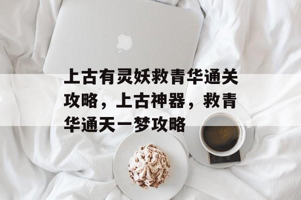 上古有灵妖救青华通关攻略,上古神器,救青华通天一梦攻略 上古有灵妖救青华通关攻略,上古神器,救青华通天一梦攻略