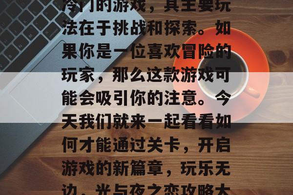 光与夜之恋是一款相对冷门的游戏,其主要玩法在于挑战和探索。如果你是一位喜欢冒险的玩家,那么这款游戏可能会吸引你的注意。今天我们就来一起看看如何才能通过关卡,开启游戏的新篇章,玩乐无边,光与夜之恋攻略大公开 光与夜之恋是一款相对冷门的游戏,其主要玩法在于挑战和探索。如果你是一位喜欢冒险的玩家,那么这款游戏可能会吸引你的注意。今天我们就来一起看看如何才能通过关卡,开启游戏的新篇章,玩乐无边,光与夜之恋攻略大公开