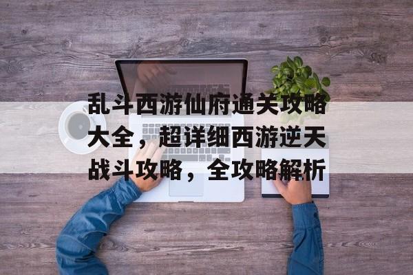 乱斗西游仙府通关攻略大全,超详细西游逆天战斗攻略,全攻略解析 乱斗西游仙府通关攻略大全,超详细西游逆天战斗攻略,全攻略解析