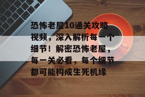 恐怖老屋10通关攻略视频,深入解析每一个细节!解密恐怖老屋,每一关必看,每个细节都可能构成生死机缘 恐怖老屋10通关攻略视频,深入解析每一个细节!解密恐怖老屋,每一关必看,每个细节都可能构成生死机缘