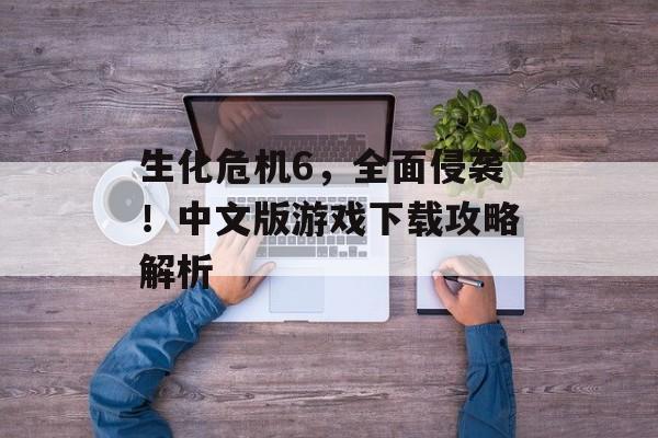 生化危机6,全面侵袭!中文版游戏下载攻略解析 生化危机6,全面侵袭!中文版游戏下载攻略解析