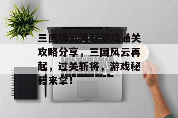 三国风云再起游戏通关攻略分享,三国风云再起,过关斩将,游戏秘籍来拿! 三国风云再起游戏通关攻略分享,三国风云再起,过关斩将,游戏秘籍来拿!