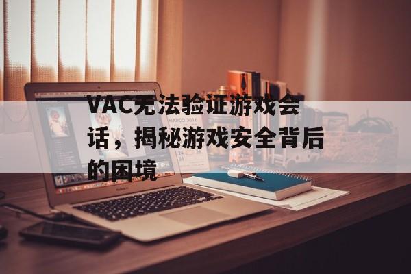 VAC无法验证游戏会话,揭秘游戏安全背后的困境 VAC无法验证游戏会话,揭秘游戏安全背后的困境