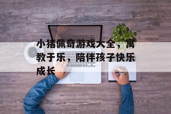 小猪佩奇游戏大全,寓教于乐,陪伴孩子快乐成长 小猪佩奇游戏大全,寓教于乐,陪伴孩子快乐成长