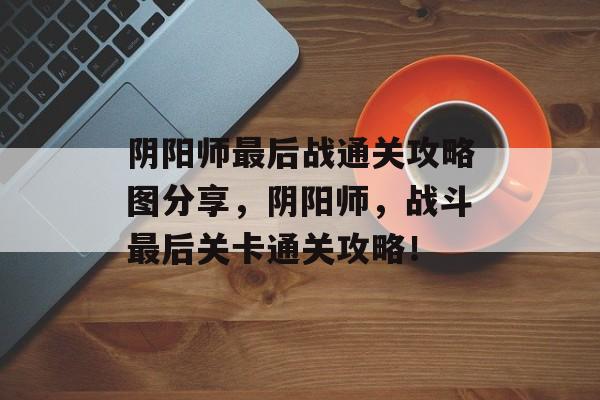 阴阳师最后战通关攻略图分享，阴阳师，战斗最后关卡通关攻略！