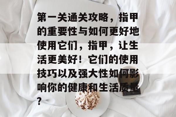 第一关通关攻略,指甲的重要性与如何更好地使用它们,指甲,让生活更美好!它们的使用技巧以及强大性如何影响你的健康和生活质量? 第一关通关攻略,指甲的重要性与如何更好地使用它们,指甲,让生活更美好!它们的使用技巧以及强大性如何影响你的健康和生活质量?