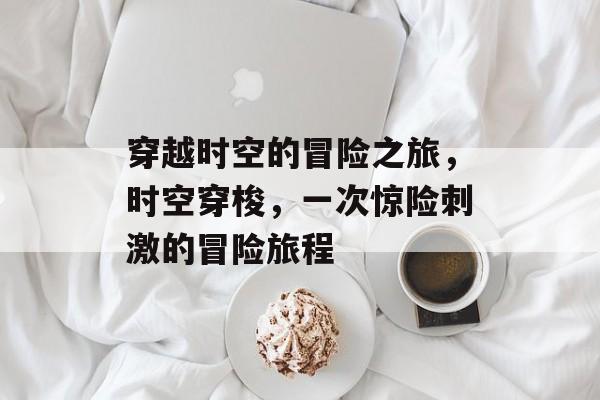 穿越时空的冒险之旅,时空穿梭,一次惊险刺激的冒险旅程 穿越时空的冒险之旅,时空穿梭,一次惊险刺激的冒险旅程