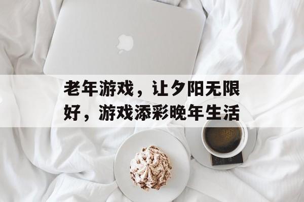 老年游戏,让夕阳无限好,游戏添彩晚年生活 老年游戏,让夕阳无限好,游戏添彩晚年生活