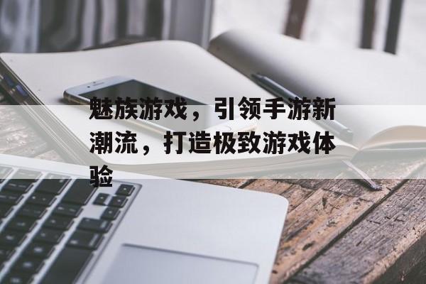 魅族游戏,引领手游新潮流,打造极致游戏体验 魅族游戏,引领手游新潮流,打造极致游戏体验