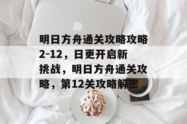 明日方舟通关攻略攻略2-12，日更开启新挑战，明日方舟通关攻略，第12关攻略解密
