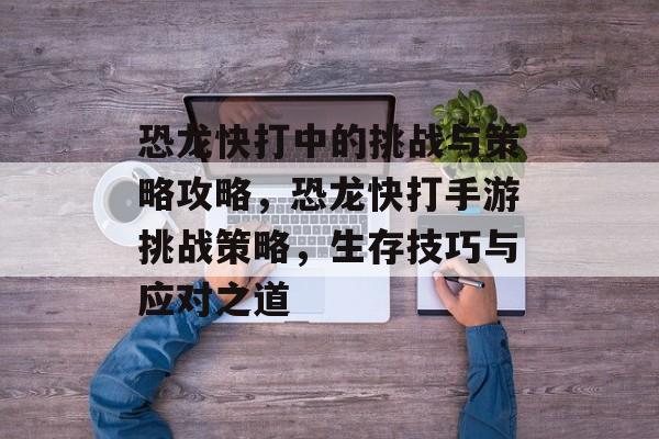 恐龙快打中的挑战与策略攻略,恐龙快打手游挑战策略,生存技巧与应对之道 恐龙快打中的挑战与策略攻略,恐龙快打手游挑战策略,生存技巧与应对之道
