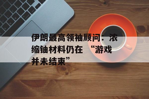 伊朗最高领袖顾问：浓缩铀材料仍在 “游戏并未结束”