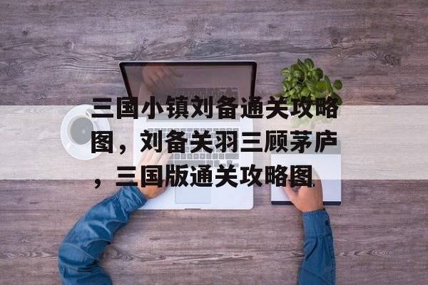 三国小镇刘备通关攻略图,刘备关羽三顾茅庐,三国版通关攻略图 三国小镇刘备通关攻略图,刘备关羽三顾茅庐,三国版通关攻略图