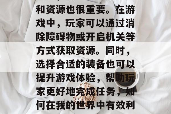 其次,合理的选择道具和资源也很重要。在游戏中,玩家可以通过消除障碍物或开启机关等方式获取资源。同时,选择合适的装备也可以提升游戏体验,帮助玩家更好地完成任务,如何在我的世界中有效利用道具和资源? 其次,合理的选择道具和资源也很重要。在游戏中,玩家可以通过消除障碍物或开启机关等方式获取资源。同时,选择合适的装备也可以提升游戏体验,帮助玩家更好地完成任务,如何在我的世界中有效利用道具和资源?