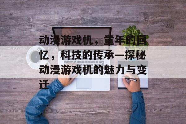 动漫游戏机,童年的回忆,科技的传承—探秘动漫游戏机的魅力与变迁 动漫游戏机,童年的回忆,科技的传承—探秘动漫游戏机的魅力与变迁