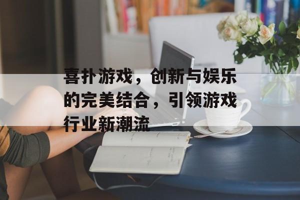喜扑游戏,创新与娱乐的完美结合,引领游戏行业新潮流 喜扑游戏,创新与娱乐的完美结合,引领游戏行业新潮流