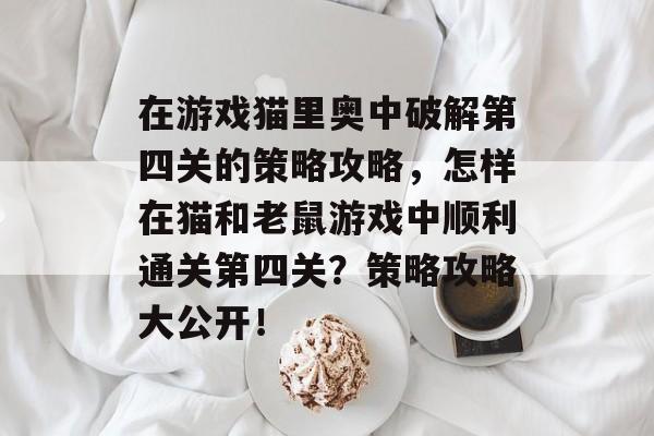 在游戏猫里奥中破解第四关的策略攻略,怎样在猫和老鼠游戏中顺利通关第四关?策略攻略大公开! 在游戏猫里奥中破解第四关的策略攻略,怎样在猫和老鼠游戏中顺利通关第四关?策略攻略大公开!