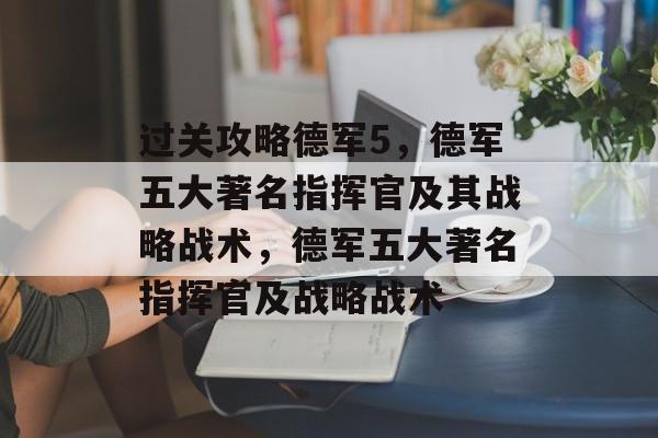 过关攻略德军5,德军五大著名指挥官及其战略战术,德军五大著名指挥官及战略战术 过关攻略德军5,德军五大著名指挥官及其战略战术,德军五大著名指挥官及战略战术
