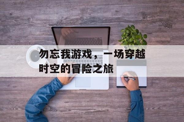 勿忘我游戏,一场穿越时空的冒险之旅 勿忘我游戏,一场穿越时空的冒险之旅