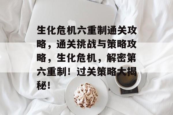 生化危机六重制通关攻略,通关挑战与策略攻略,生化危机,解密第六重制!过关策略大揭秘! 生化危机六重制通关攻略,通关挑战与策略攻略,生化危机,解密第六重制!过关策略大揭秘!
